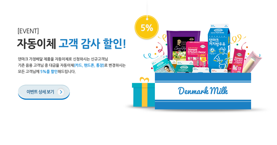 자동이체 고객 감사 할인! 덴마크 가정배달 제품을 자동이체로 신청하시는 신규고객님 기존 음용 고객님 중 대금을 자동이체(카드, 핸드폰,통장)로 변경하시는 모든 고객님께 5%를 할인해드립니다. 