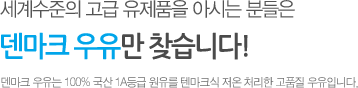 세계수준의 고급 유제품을 아시는 분들은 덴마크 우유만 찾습니다! 덴마크 우유는 100% 국산 1A등급 원유를 덴마크식 저온 처리한 고품질 우유입니다.