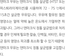 덴마크 우유는 덴마크식 정통 살균법 (htst 또는 파스퇴라이제이션)을
                                                                                                            사용하여 72 - 75 ℃에서 15초간 살균한 우유입니다. 우유에 함유된
                                                                                                            많은 영양소는 열에 약해 높은 온도에서 가열하면 파괴됩니다. 그러나
                                                                                                            덴마크식 정통 살균법으로 처리할 경우 인체에 필요한 칼슘, 단백질,
                                                                                                            비타민, 유산균 등의 영양소 파괴를 최소화 할 수 있기 때문에 덴마크 우유는
                                                                                                            덴마크식 정통 살균법을 고집합니다.