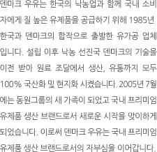 덴마크 우유는 한국의 낙농업과 함께 국내 소비자에게 질 높은 유제품을
                                                                                                            공급하기 위해 1985년 한국과 덴마크의 합작으로 출발한 유가공 업체입니다.
                                                                                                            설립 이후 낙농 선진국 덴마크의 기술을 이전 받아 원료 조달에서 생산, 유통까지
                                                                                                            모두 100% 국산화 및 현지화 시켰습니다. 2005년 7월에는 동원그룹의 새 가족이 되었고
                                                                                                            국내 프리미엄 유제품 생산 브랜드로서 새로운 시작을 맞이하게 되었습니다. 
                                                                                                            이로써 덴마크 우유는 국내 프리미엄 유제품 생산 브랜드로서의 자부심을 이어갑니다. 