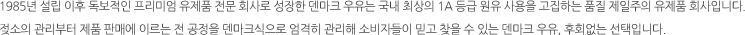 1985년 설립 이후 독보적인 프리미엄 유제품 전문 회사로 성장한 덴마크 우유는 국내 최상의 1a 등급 원유 사용을 고집하는 품질 제일주의 유제품 회사입니다. 젖소의 관리부터 제품 판매에 이르는 전 공정을 덴마크식으로 엄격히 관리해 소비자들이 믿고 찾을 수 있는 덴마크 우유, 후회없는 선택입니다.