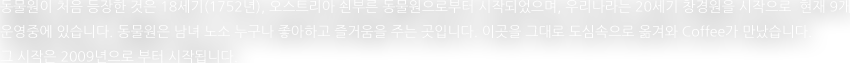 동물원이 처음 등장한 것은 18세기(1752년), 오스트리아 쇤부른 동물원으로부터 시작되었으며, 우리나라는 20세기 창경원을 시작으로  현재 9개 운영중에 있습니다. 동물원은 남녀 노소 누구나 좋아하고 즐거움을 주는 곳입니다. 이곳을 그대로 도심속으로 옮겨와 Coffee가 만났습니다. 그 시작은 2009년으로 부터 시작됩니다. 
