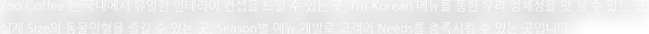 Zoo Coffee 는 국내에서 유일한 인테리어 컨셉을 느낄 수 있는 곳, I'm Korean 메뉴를 통한 우리 정체성을 맛 볼 수 있는 곳, 실제 Size의 동물인형을 즐길 수 있는 곳, Season별 메뉴 개발로 고객의 Needs를 충족시킬 수 있는 곳입니다