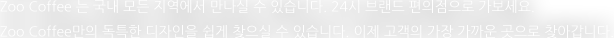 Zoo Coffee 는 국내 모든 지역에서 만나실 수 있습니다. 24시 브랜드 편의점으로 가보세요. 독특한 디자인을 쉽게 찾으실 수 있습니다. 이제 고객의 가장 가까운 곳으로 찾아갑니다.  
